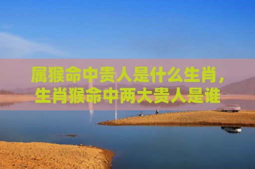 属猴命中贵人是什么生肖，生肖猴命中两大贵人是谁