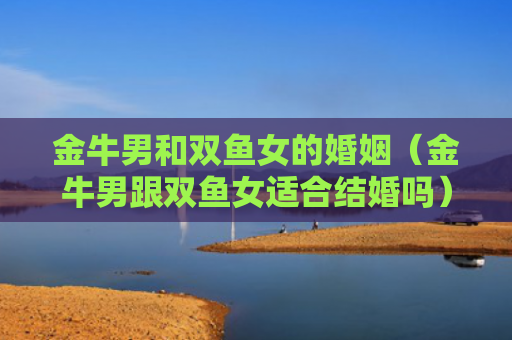 金牛男和双鱼女的婚姻（金牛男跟双鱼女适合结婚吗）