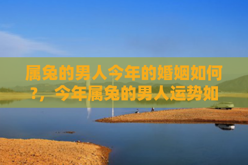 属兔的男人今年的婚姻如何?，今年属兔的男人运势如何，属兔男人2022年运势解析