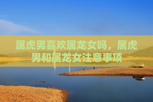 属虎男喜欢属龙女吗，属虎男和属龙女注意事项