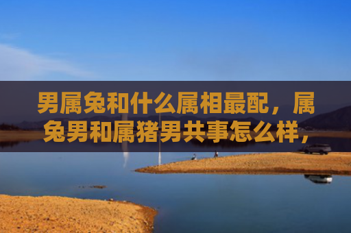 男属兔和什么属相最配，属兔男和属猪男共事怎么样，属兔男和属猪男如何相处