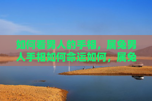 如何看男人的手相，属兔男人手相如何命运如何，属兔男人手相与命运的关系