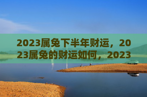 2023属兔下半年财运，2023属兔的财运如何，2023年兔年的财运状况