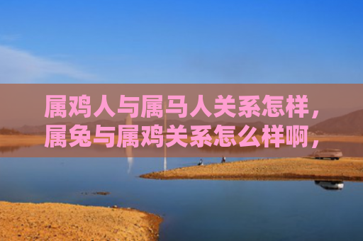 属鸡人与属马人关系怎样，属兔与属鸡关系怎么样啊，属兔和属鸡的相处之道