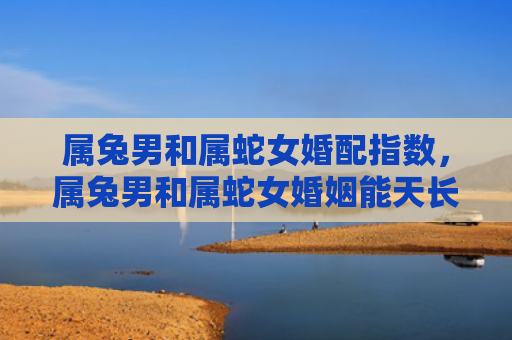属兔男和属蛇女婚配指数，属兔男和属蛇女婚姻能天长地久吗，属兔男和属蛇女婚姻特点解析
