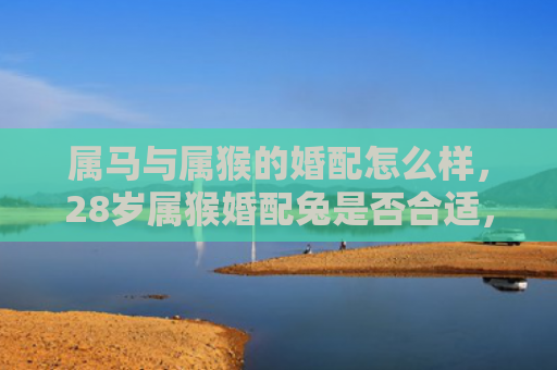 属马与属猴的婚配怎么样，28岁属猴婚配兔是否合适，属猴和属兔性格大相径庭