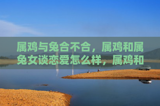 属鸡与兔合不合，属鸡和属兔女谈恋爱怎么样，属鸡和属兔女谈恋爱的故事