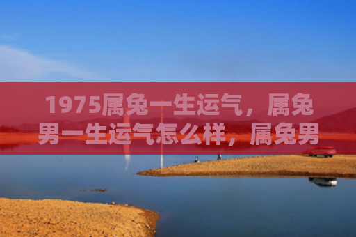 1975属兔一生运气，属兔男一生运气怎么样，属兔男的命运走向