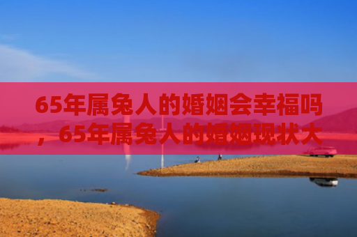 65年属兔人的婚姻会幸福吗，65年属兔人的婚姻现状大揭露