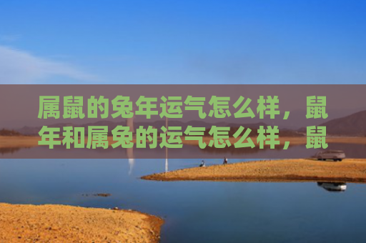 属鼠的兔年运气怎么样，鼠年和属兔的运气怎么样，鼠年和属兔的运势预测