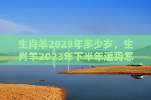 生肖羊2023年多少岁，生肖羊2023年下半年运势怎么样