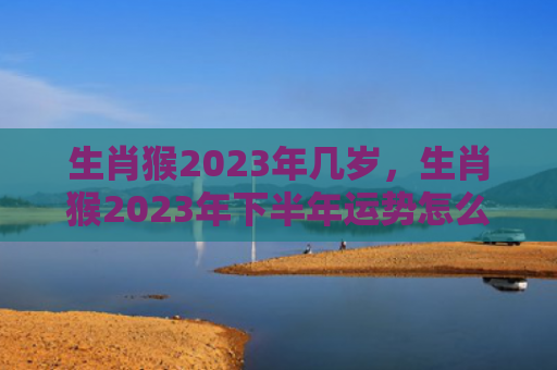 生肖猴2023年几岁，生肖猴2023年下半年运势怎么样