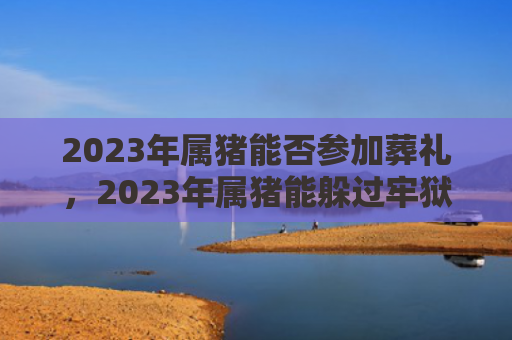 2023年属猪能否参加葬礼，2023年属猪能躲过牢狱之灾吗