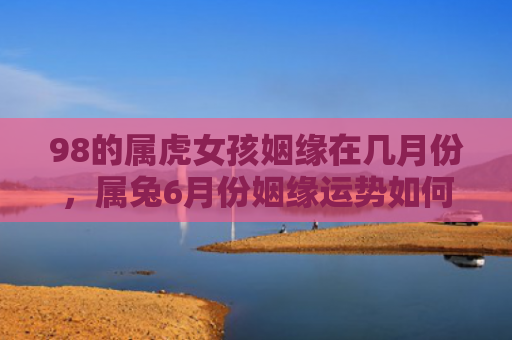 98的属虎女孩姻缘在几月份，属兔6月份姻缘运势如何，兔子们6月份人际关系运势分析