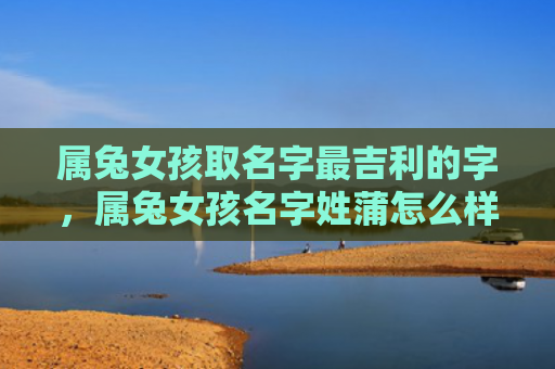属兔女孩取名字最吉利的字，属兔女孩名字姓蒲怎么样，一个蒲姓属兔女孩的故事