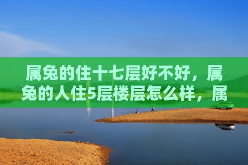 属兔的住十七层好不好，属兔的人住5层楼层怎么样，属兔的人住5层楼层的优缺点