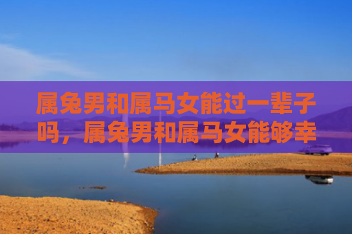 属兔男和属马女能过一辈子吗，属兔男和属马女能够幸福地生活在一起吗，属兔男和属马女的婚姻如何