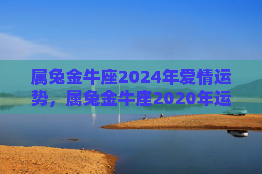 属兔金牛座2024年爱情运势，属兔金牛座2020年运势如何，兔金座的命运如何