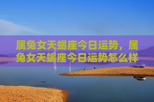属兔女天蝎座今日运势，属兔女天蝎座今日运势怎么样，今日属兔女天蝎座运势预测
