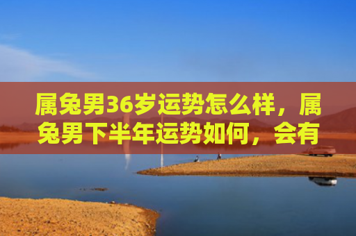属兔男36岁运势怎么样，属兔男下半年运势如何，会有哪些变化