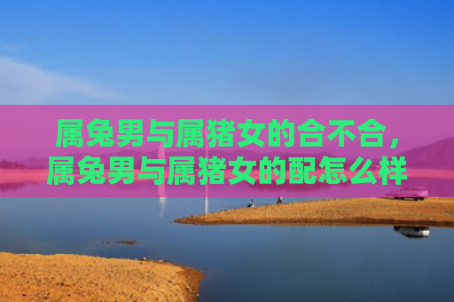 属兔男与属猪女的合不合，属兔男与属猪女的配怎么样，属兔男和属猪女是否天生一对