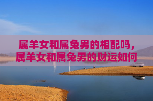 属羊女和属兔男的相配吗，属羊女和属兔男的财运如何，属羊女和属兔男的财运究竟好不好