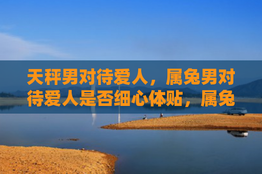 天秤男对待爱人，属兔男对待爱人是否细心体贴，属兔男的爱情方式如何