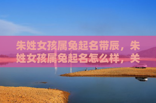 朱姓女孩属兔起名带辰，朱姓女孩属兔起名怎么样，关于朱姓女孩属兔起名的建议
