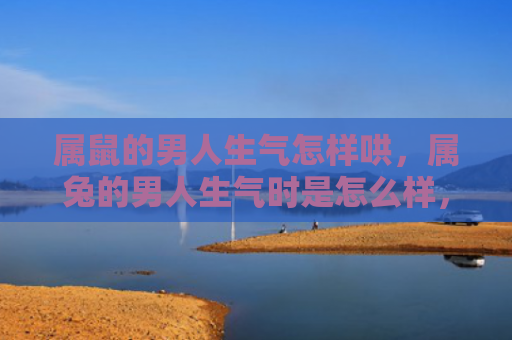 属鼠的男人生气怎样哄，属兔的男人生气时是怎么样，揭秘属兔男生愤怒时的表现