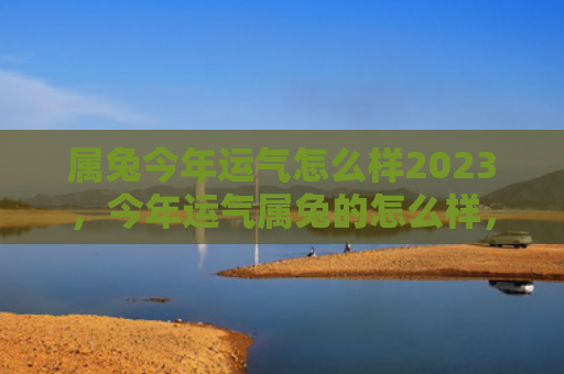 属兔今年运气怎么样2023，今年运气属兔的怎么样，今年运气如何