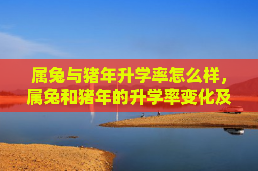 属兔与猪年升学率怎么样，属兔和猪年的升学率变化及因素分析