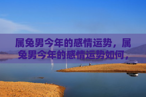 属兔男今年的感情运势，属兔男今年的感情运势如何，2021年属兔男感情运势分析