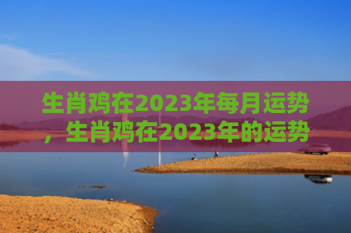 生肖鸡在2023年每月运势，生肖鸡在2023年的运势以及注意月份