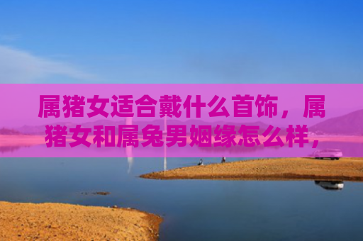 属猪女适合戴什么首饰，属猪女和属兔男姻缘怎么样，属猪女和属兔男的配对是否合适