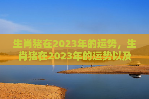 生肖猪在2023年的运势，生肖猪在2023年的运势以及注意月份