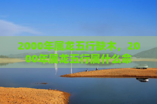 2000年属龙五行缺木，2000年属龙五行属什么命