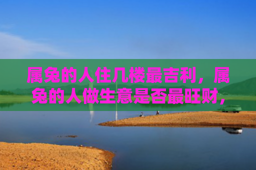 属兔的人住几楼最吉利，属兔的人做生意是否最旺财，为何属兔的人容易赚到更多的钱