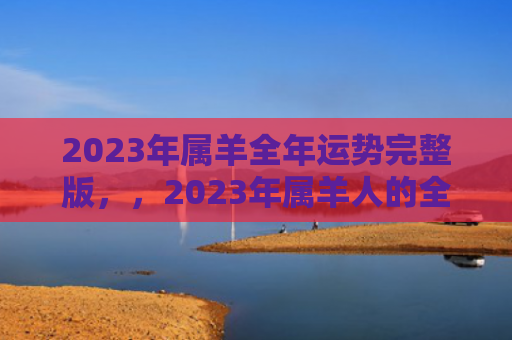 2023年属羊全年运势完整版，，2023年属羊人的全年运势如何