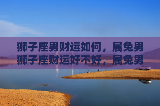 狮子座男财运如何，属兔男狮子座财运好不好，属兔男狮子座财运现状
