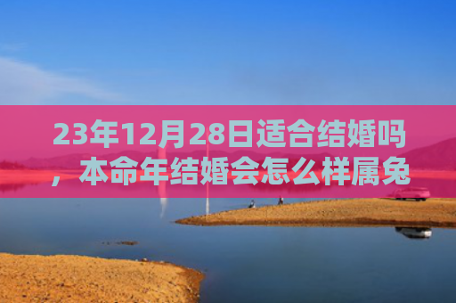 23年12月28日适合结婚吗，本命年结婚会怎么样属兔，属兔人本命年结婚的情况