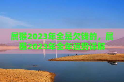 属猴2023年全是欠钱的，属猴2023年全年运势详解
