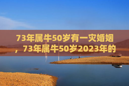 73年属牛50岁有一灾婚姻，73年属牛50岁2023年的运势
