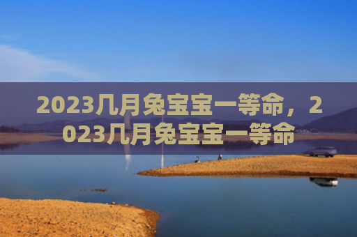 2023几月兔宝宝一等命，2023几月兔宝宝一等命