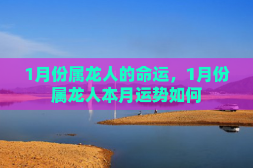 1月份属龙人的命运，1月份属龙人本月运势如何