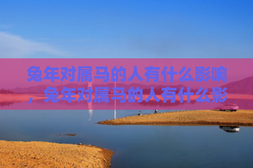 兔年对属马的人有什么影响，兔年对属马的人有什么影响
