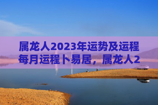 属龙人2023年运势及运程每月运程卜易居，属龙人2023年在兔年的运势及运程