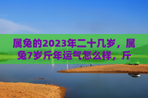 属兔的2023年二十几岁，属兔7岁斤年运气怎么样，斤年运势简析