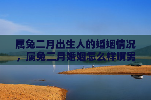 属兔二月出生人的婚姻情况，属兔二月婚姻怎么样啊男，属兔二月的婚姻状况怎么样啊男