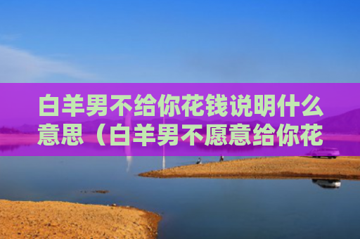 白羊男不给你花钱说明什么意思（白羊男不愿意给你花钱）