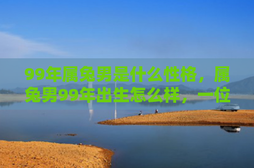 99年属兔男是什么性格，属兔男99年出生怎么样，一位属兔男的经历